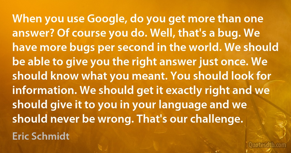 When you use Google, do you get more than one answer? Of course you do. Well, that's a bug. We have more bugs per second in the world. We should be able to give you the right answer just once. We should know what you meant. You should look for information. We should get it exactly right and we should give it to you in your language and we should never be wrong. That's our challenge. (Eric Schmidt)