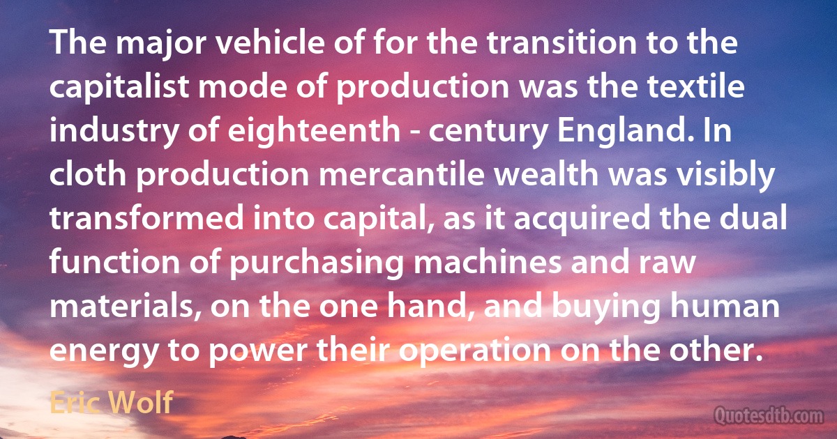 The major vehicle of for the transition to the capitalist mode of production was the textile industry of eighteenth - century England. In cloth production mercantile wealth was visibly transformed into capital, as it acquired the dual function of purchasing machines and raw materials, on the one hand, and buying human energy to power their operation on the other. (Eric Wolf)