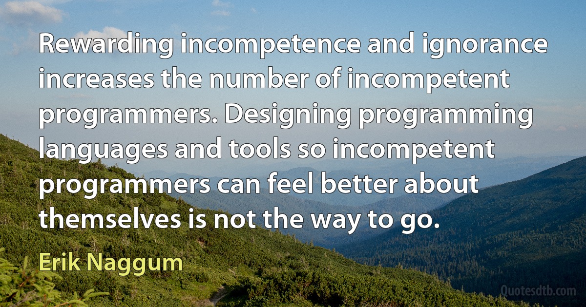 Rewarding incompetence and ignorance increases the number of incompetent programmers. Designing programming languages and tools so incompetent programmers can feel better about themselves is not the way to go. (Erik Naggum)