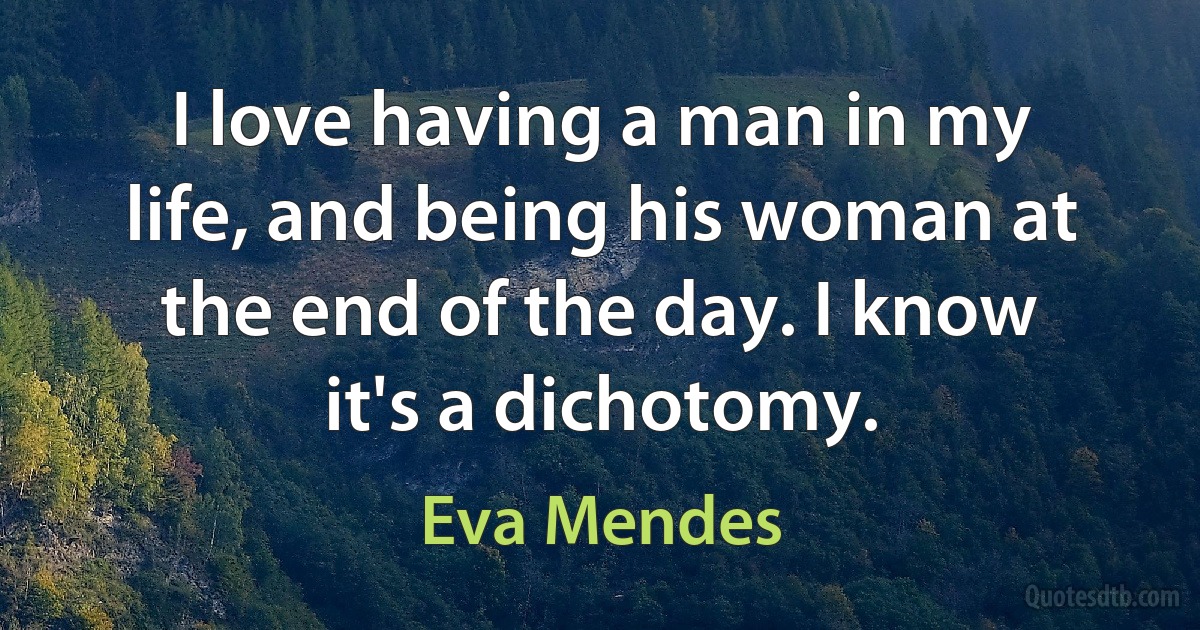 I love having a man in my life, and being his woman at the end of the day. I know it's a dichotomy. (Eva Mendes)