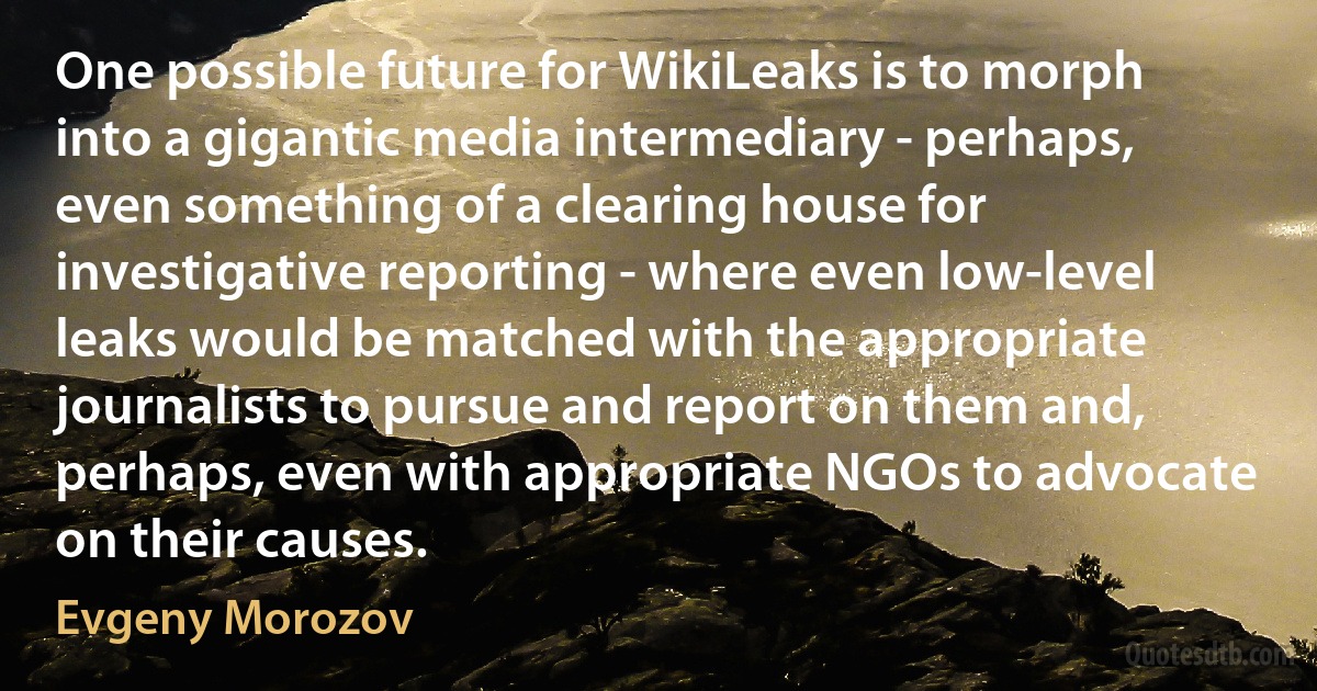 One possible future for WikiLeaks is to morph into a gigantic media intermediary - perhaps, even something of a clearing house for investigative reporting - where even low-level leaks would be matched with the appropriate journalists to pursue and report on them and, perhaps, even with appropriate NGOs to advocate on their causes. (Evgeny Morozov)