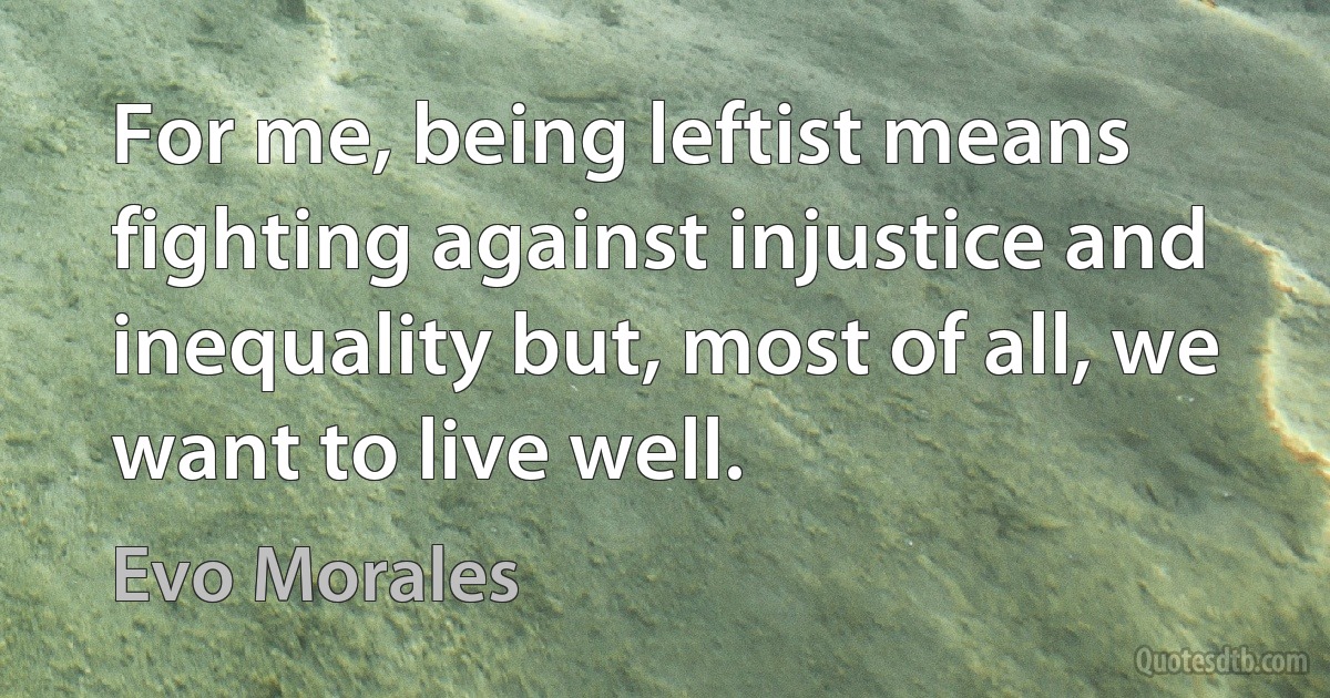 For me, being leftist means fighting against injustice and inequality but, most of all, we want to live well. (Evo Morales)