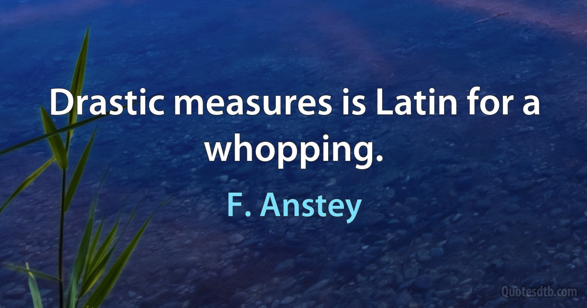 Drastic measures is Latin for a whopping. (F. Anstey)