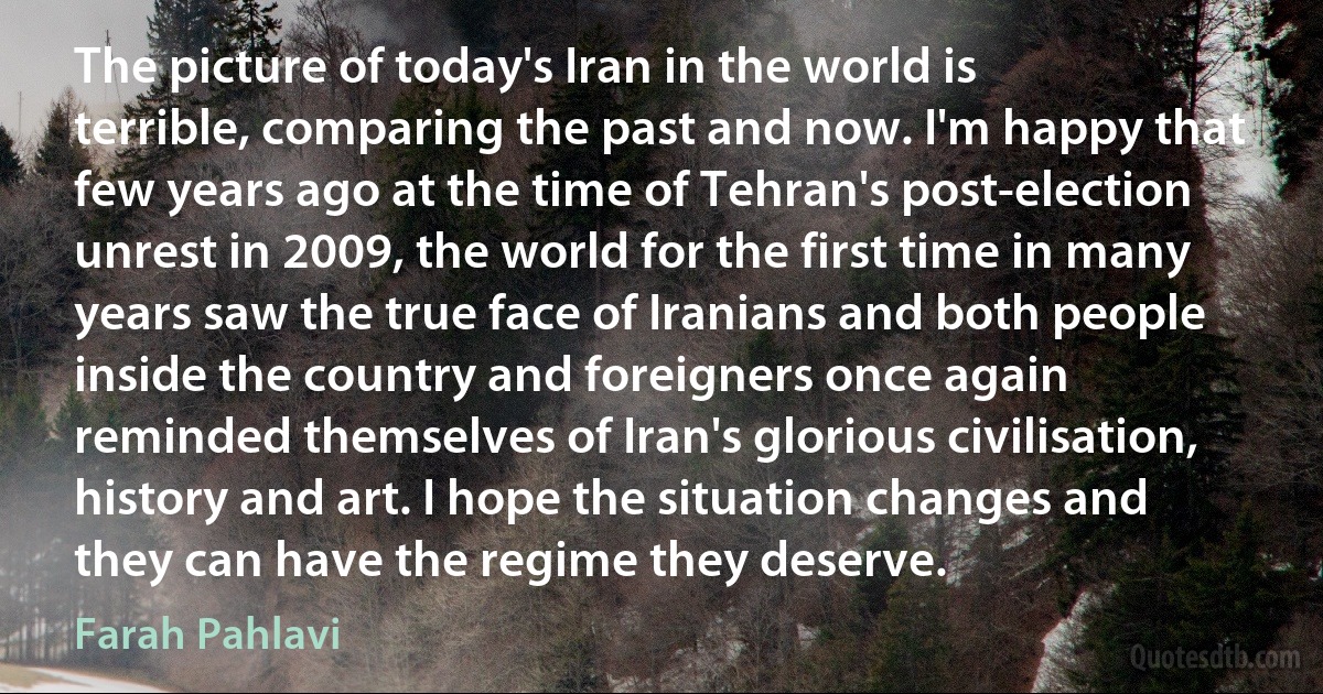 The picture of today's Iran in the world is terrible, comparing the past and now. I'm happy that few years ago at the time of Tehran's post-election unrest in 2009, the world for the first time in many years saw the true face of Iranians and both people inside the country and foreigners once again reminded themselves of Iran's glorious civilisation, history and art. I hope the situation changes and they can have the regime they deserve. (Farah Pahlavi)