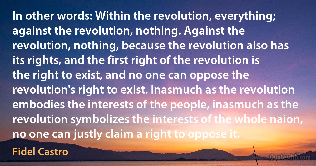 In other words: Within the revolution, everything; against the revolution, nothing. Against the revolution, nothing, because the revolution also has its rights, and the first right of the revolution is the right to exist, and no one can oppose the revolution's right to exist. Inasmuch as the revolution embodies the interests of the people, inasmuch as the revolution symbolizes the interests of the whole naion, no one can justly claim a right to oppose it. (Fidel Castro)