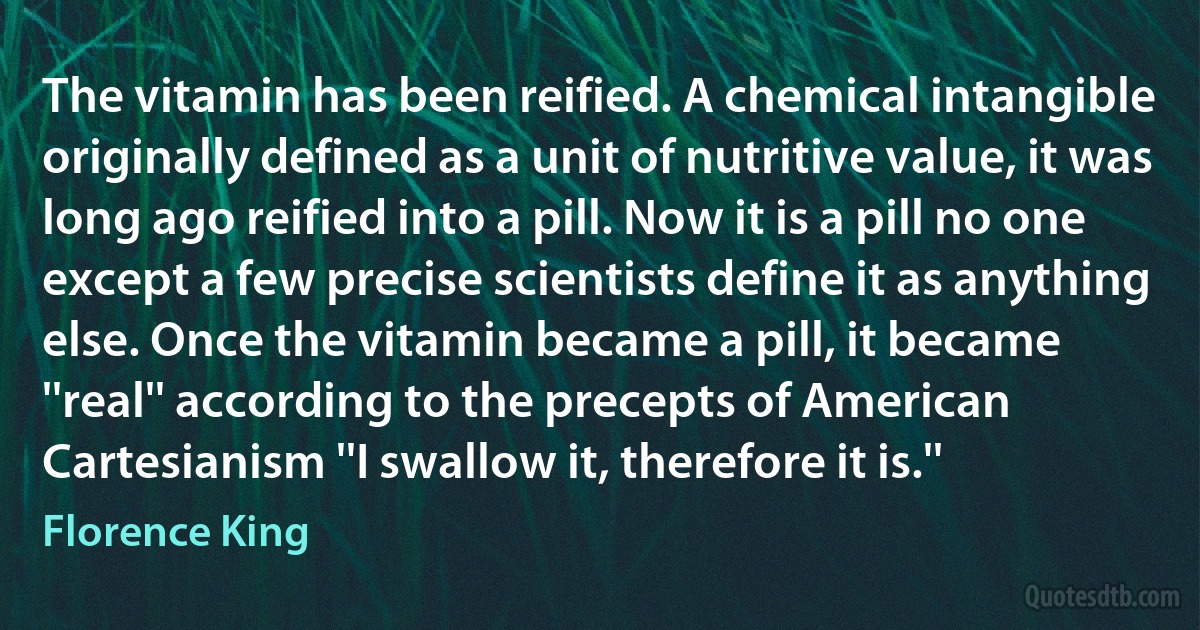 The vitamin has been reified. A chemical intangible originally defined as a unit of nutritive value, it was long ago reified into a pill. Now it is a pill no one except a few precise scientists define it as anything else. Once the vitamin became a pill, it became ''real'' according to the precepts of American Cartesianism ''I swallow it, therefore it is.'' (Florence King)