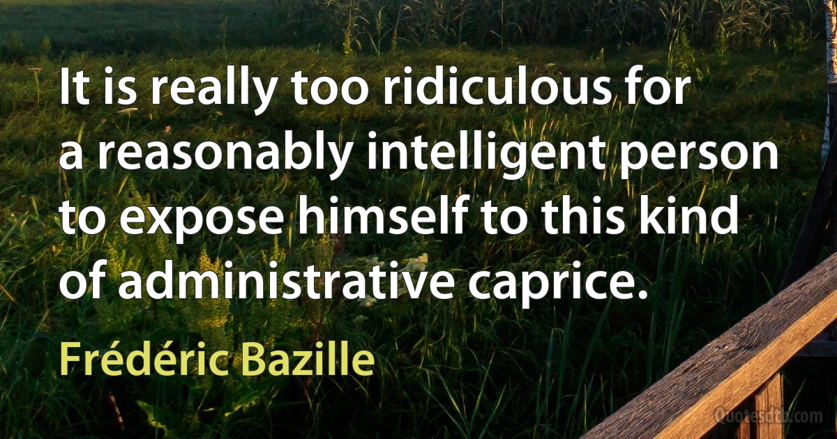 It is really too ridiculous for a reasonably intelligent person to expose himself to this kind of administrative caprice. (Frédéric Bazille)