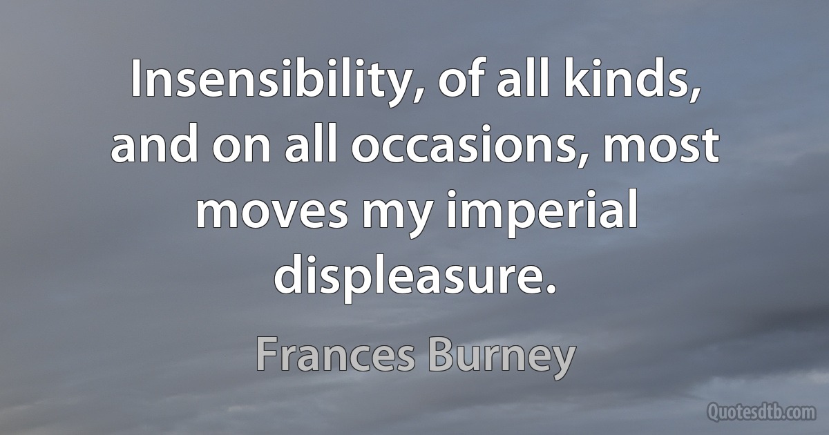 Insensibility, of all kinds, and on all occasions, most moves my imperial displeasure. (Frances Burney)