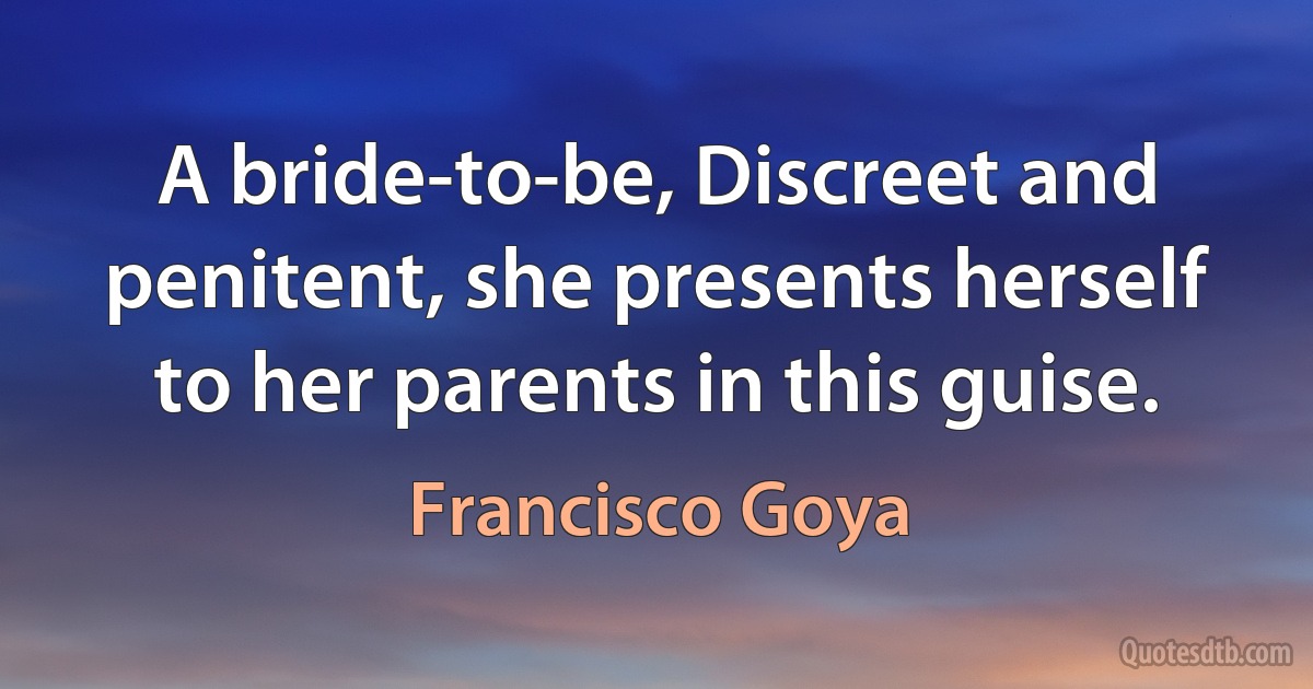 A bride-to-be, Discreet and penitent, she presents herself to her parents in this guise. (Francisco Goya)