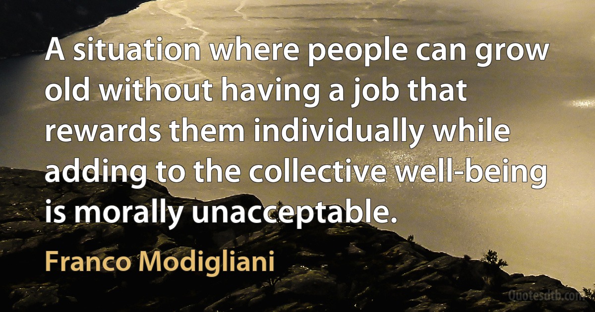 A situation where people can grow old without having a job that rewards them individually while adding to the collective well-being is morally unacceptable. (Franco Modigliani)