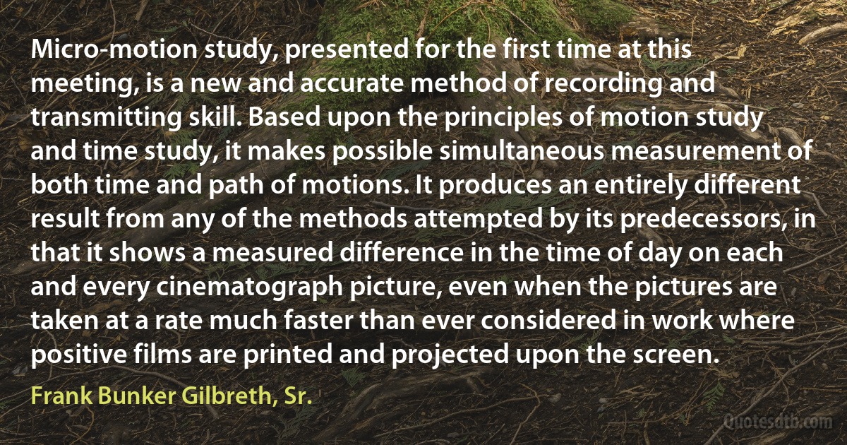 Micro-motion study, presented for the first time at this meeting, is a new and accurate method of recording and transmitting skill. Based upon the principles of motion study and time study, it makes possible simultaneous measurement of both time and path of motions. It produces an entirely different result from any of the methods attempted by its predecessors, in that it shows a measured difference in the time of day on each and every cinematograph picture, even when the pictures are taken at a rate much faster than ever considered in work where positive films are printed and projected upon the screen. (Frank Bunker Gilbreth, Sr.)