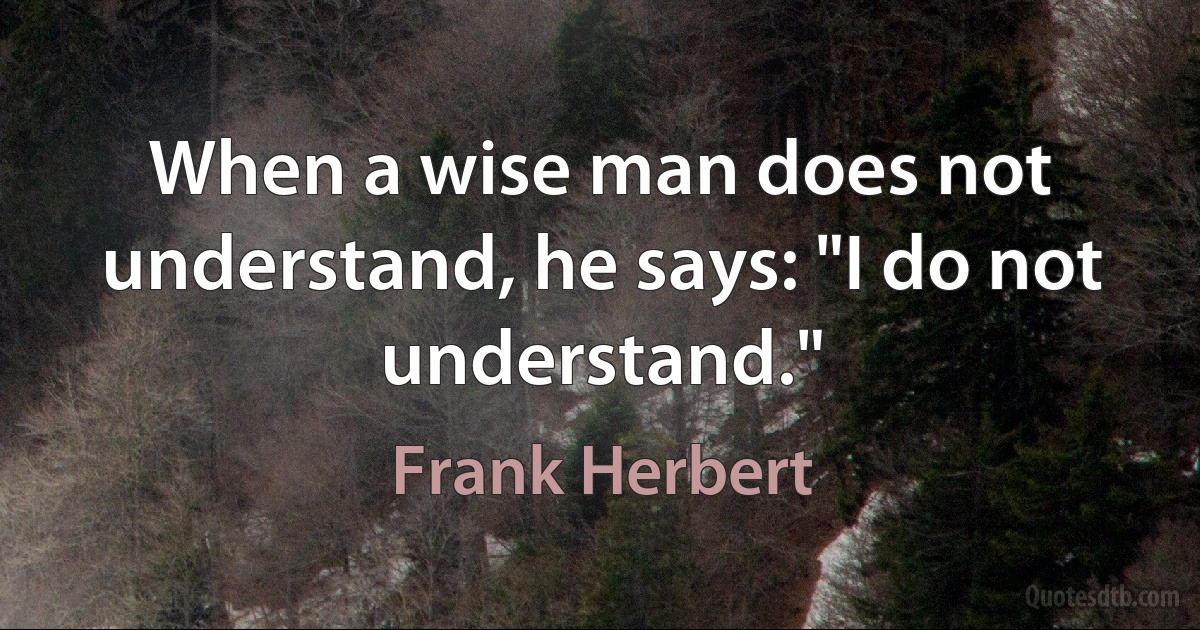 When a wise man does not understand, he says: "I do not understand." (Frank Herbert)