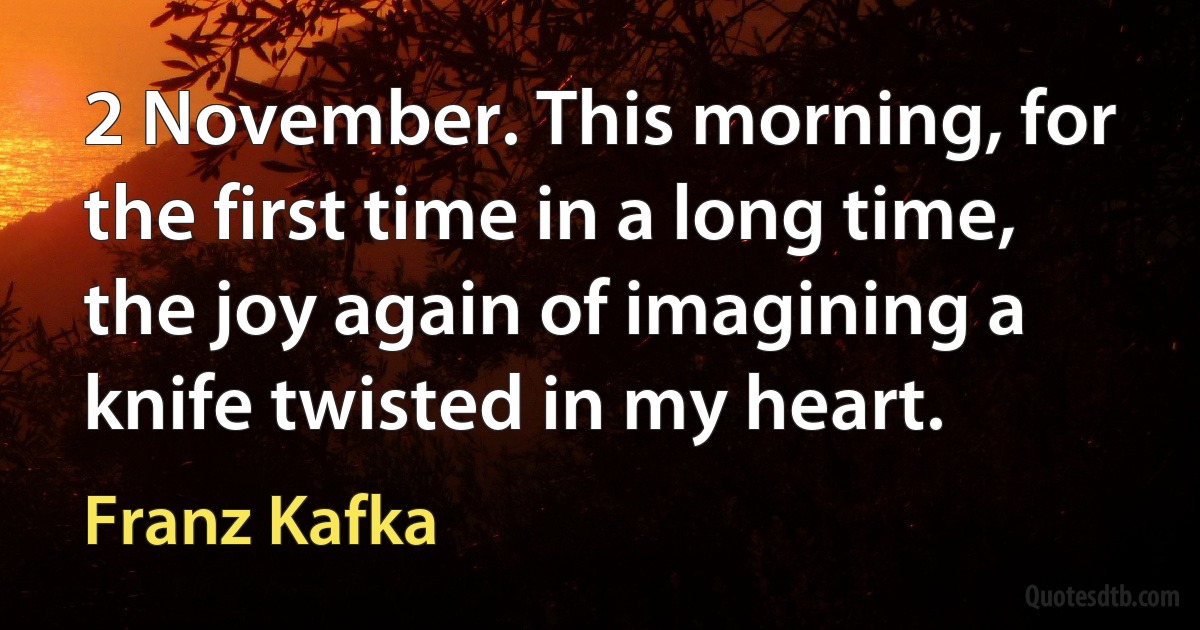 2 November. This morning, for the first time in a long time, the joy again of imagining a knife twisted in my heart. (Franz Kafka)