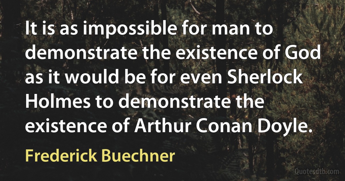 It is as impossible for man to demonstrate the existence of God as it would be for even Sherlock Holmes to demonstrate the existence of Arthur Conan Doyle. (Frederick Buechner)