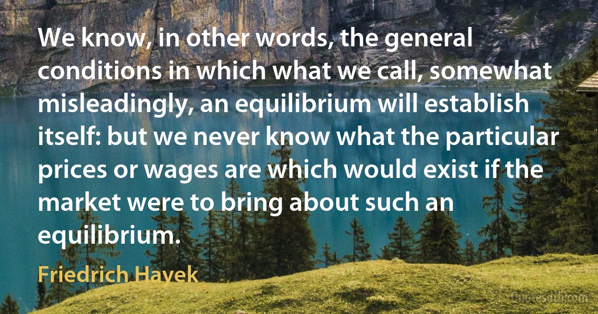 We know, in other words, the general conditions in which what we call, somewhat misleadingly, an equilibrium will establish itself: but we never know what the particular prices or wages are which would exist if the market were to bring about such an equilibrium. (Friedrich Hayek)