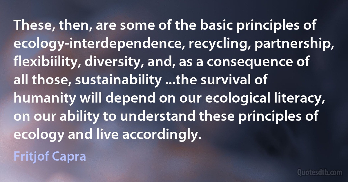 These, then, are some of the basic principles of ecology-interdependence, recycling, partnership, flexibiility, diversity, and, as a consequence of all those, sustainability ...the survival of humanity will depend on our ecological literacy, on our ability to understand these principles of ecology and live accordingly. (Fritjof Capra)