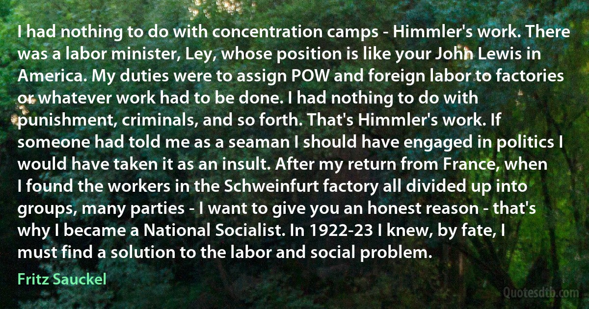 I had nothing to do with concentration camps - Himmler's work. There was a labor minister, Ley, whose position is like your John Lewis in America. My duties were to assign POW and foreign labor to factories or whatever work had to be done. I had nothing to do with punishment, criminals, and so forth. That's Himmler's work. If someone had told me as a seaman I should have engaged in politics I would have taken it as an insult. After my return from France, when I found the workers in the Schweinfurt factory all divided up into groups, many parties - I want to give you an honest reason - that's why I became a National Socialist. In 1922-23 I knew, by fate, I must find a solution to the labor and social problem. (Fritz Sauckel)