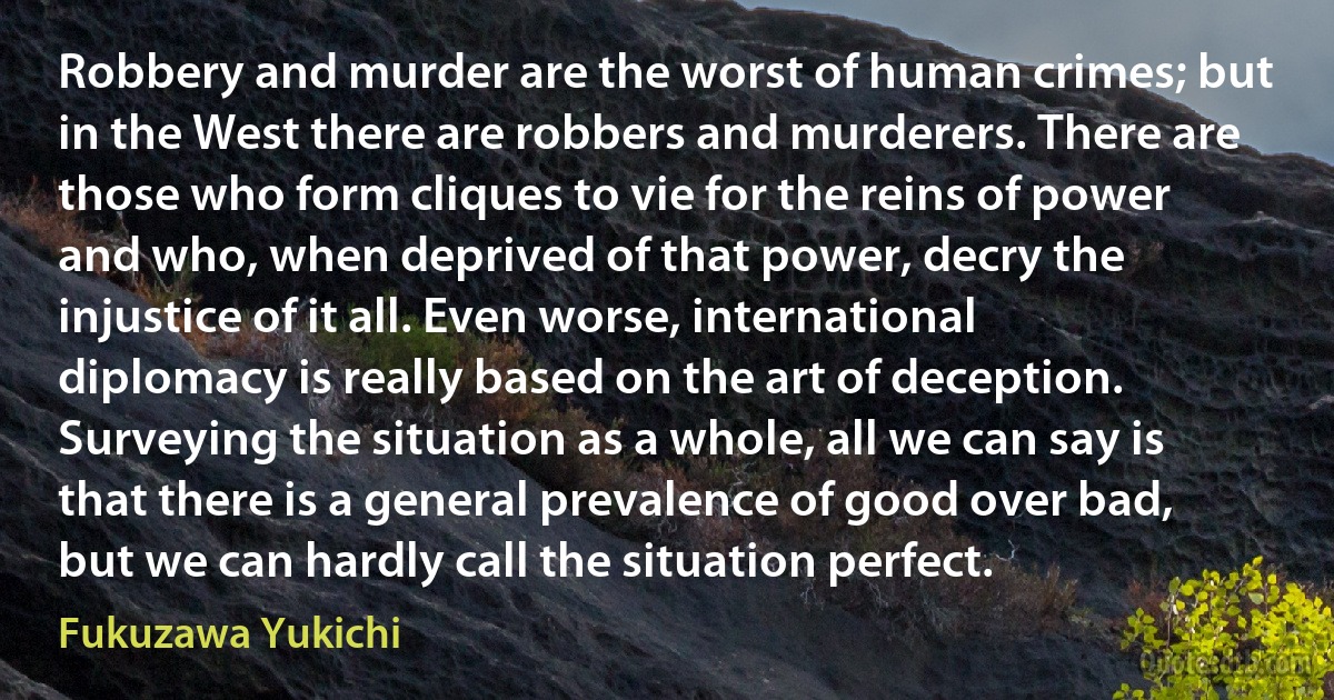 Robbery and murder are the worst of human crimes; but in the West there are robbers and murderers. There are those who form cliques to vie for the reins of power and who, when deprived of that power, decry the injustice of it all. Even worse, international diplomacy is really based on the art of deception. Surveying the situation as a whole, all we can say is that there is a general prevalence of good over bad, but we can hardly call the situation perfect. (Fukuzawa Yukichi)