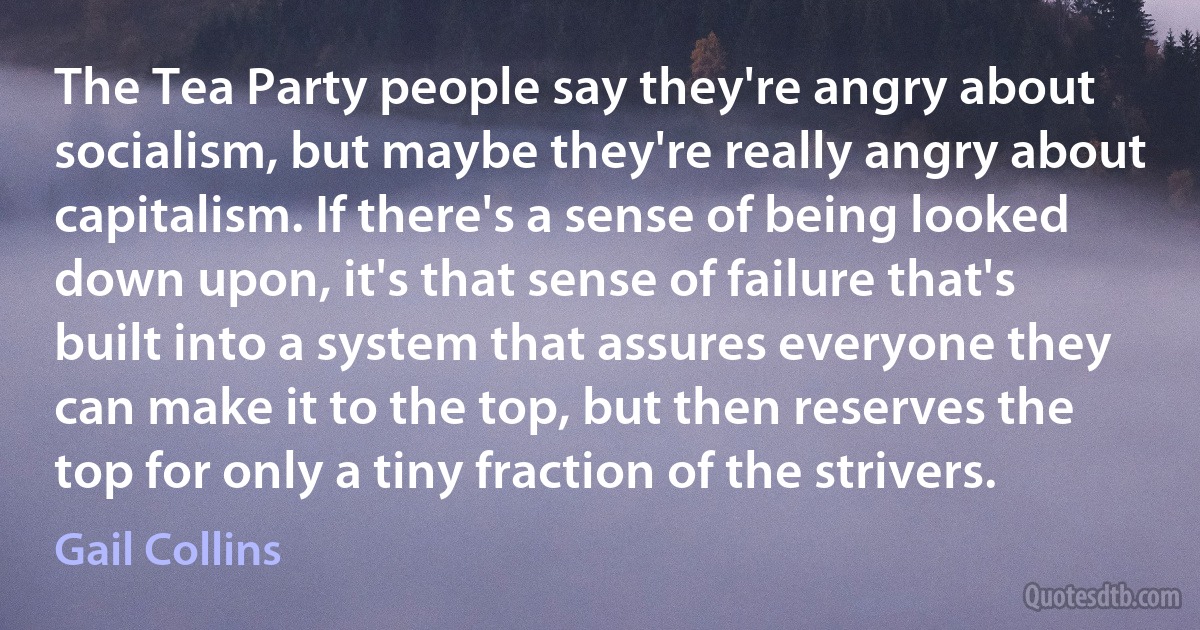 The Tea Party people say they're angry about socialism, but maybe they're really angry about capitalism. If there's a sense of being looked down upon, it's that sense of failure that's built into a system that assures everyone they can make it to the top, but then reserves the top for only a tiny fraction of the strivers. (Gail Collins)