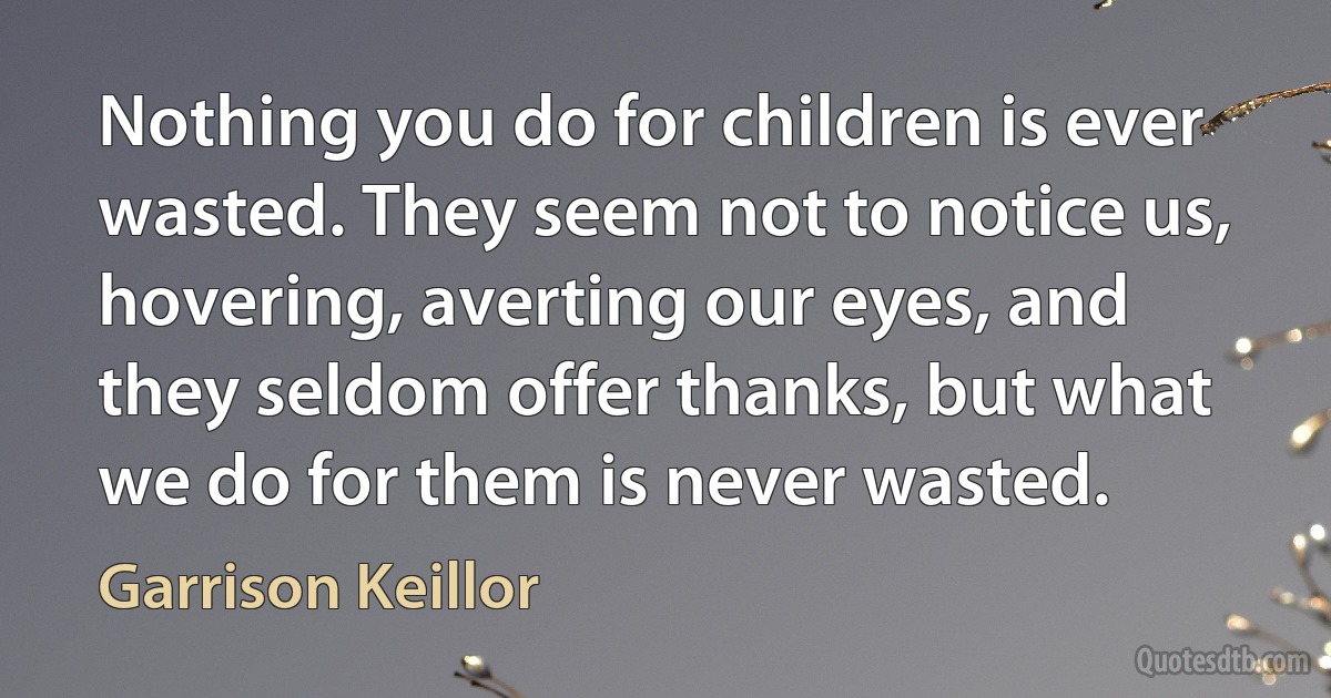 Nothing you do for children is ever wasted. They seem not to notice us, hovering, averting our eyes, and they seldom offer thanks, but what we do for them is never wasted. (Garrison Keillor)