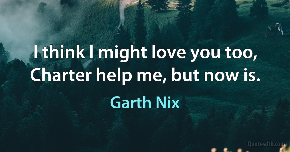 I think I might love you too, Charter help me, but now is. (Garth Nix)