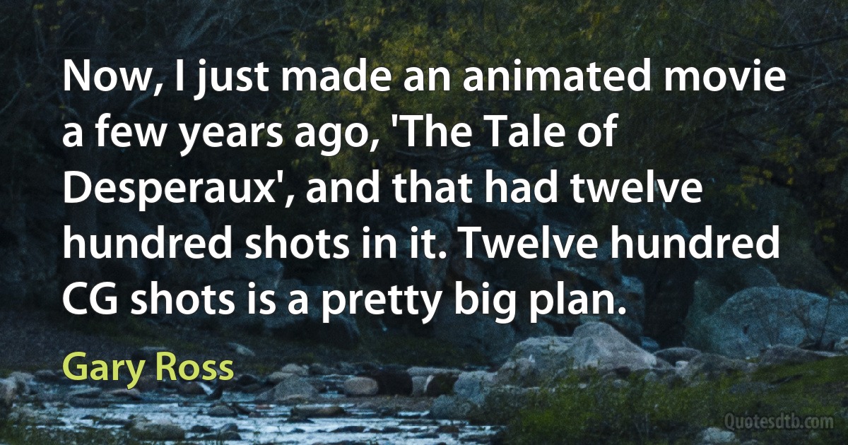 Now, I just made an animated movie a few years ago, 'The Tale of Desperaux', and that had twelve hundred shots in it. Twelve hundred CG shots is a pretty big plan. (Gary Ross)