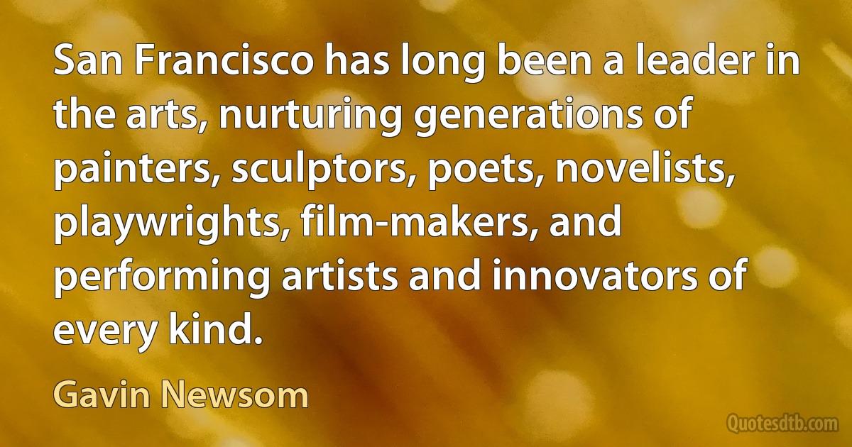 San Francisco has long been a leader in the arts, nurturing generations of painters, sculptors, poets, novelists, playwrights, film-makers, and performing artists and innovators of every kind. (Gavin Newsom)