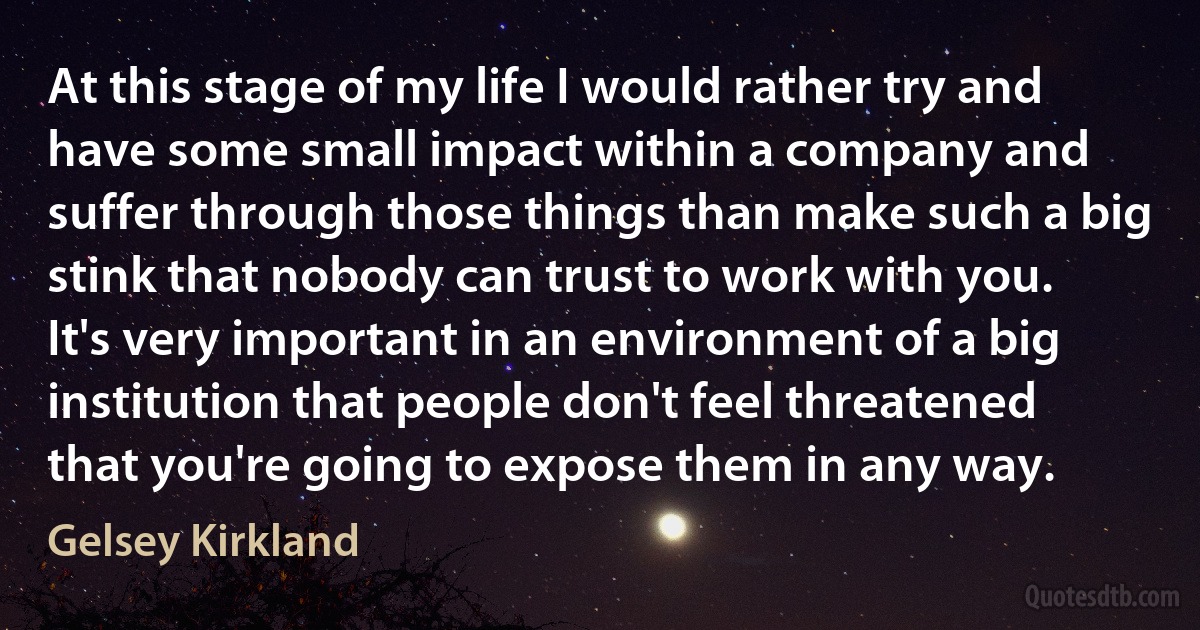 At this stage of my life I would rather try and have some small impact within a company and suffer through those things than make such a big stink that nobody can trust to work with you. It's very important in an environment of a big institution that people don't feel threatened that you're going to expose them in any way. (Gelsey Kirkland)