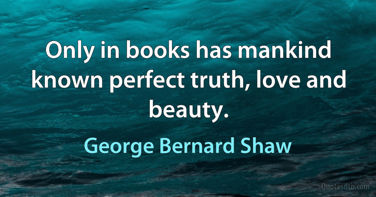 Only in books has mankind known perfect truth, love and beauty. (George Bernard Shaw)