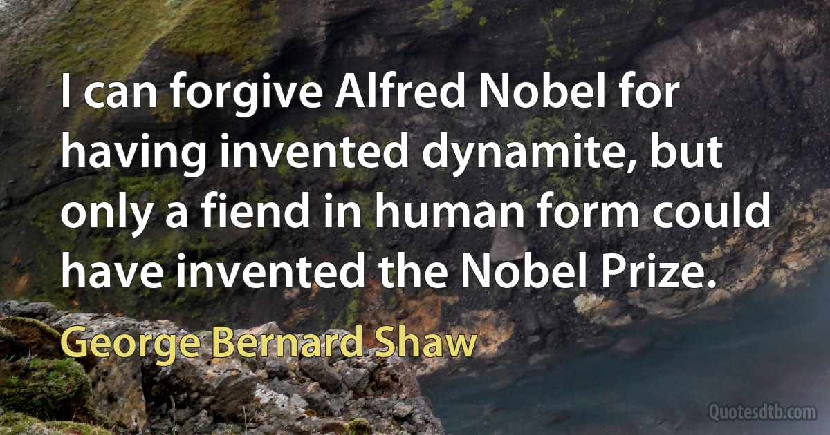 I can forgive Alfred Nobel for having invented dynamite, but only a fiend in human form could have invented the Nobel Prize. (George Bernard Shaw)