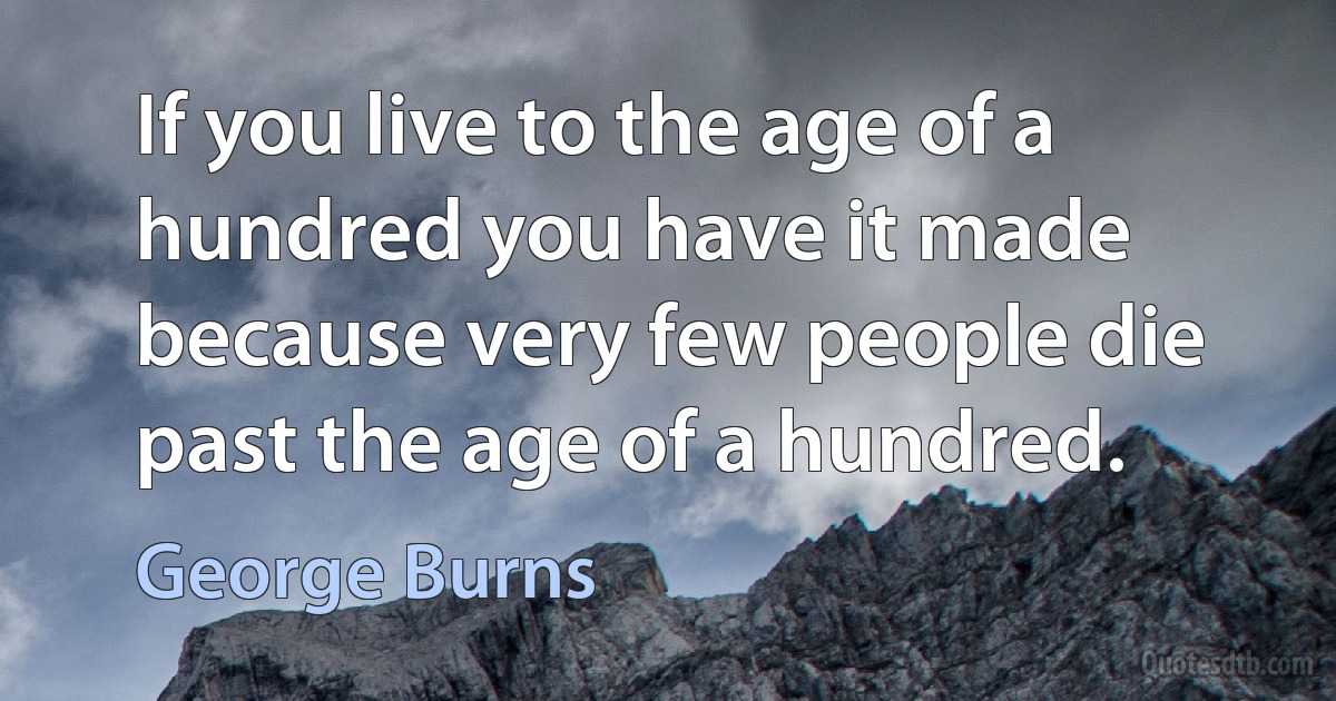 If you live to the age of a hundred you have it made because very few people die past the age of a hundred. (George Burns)