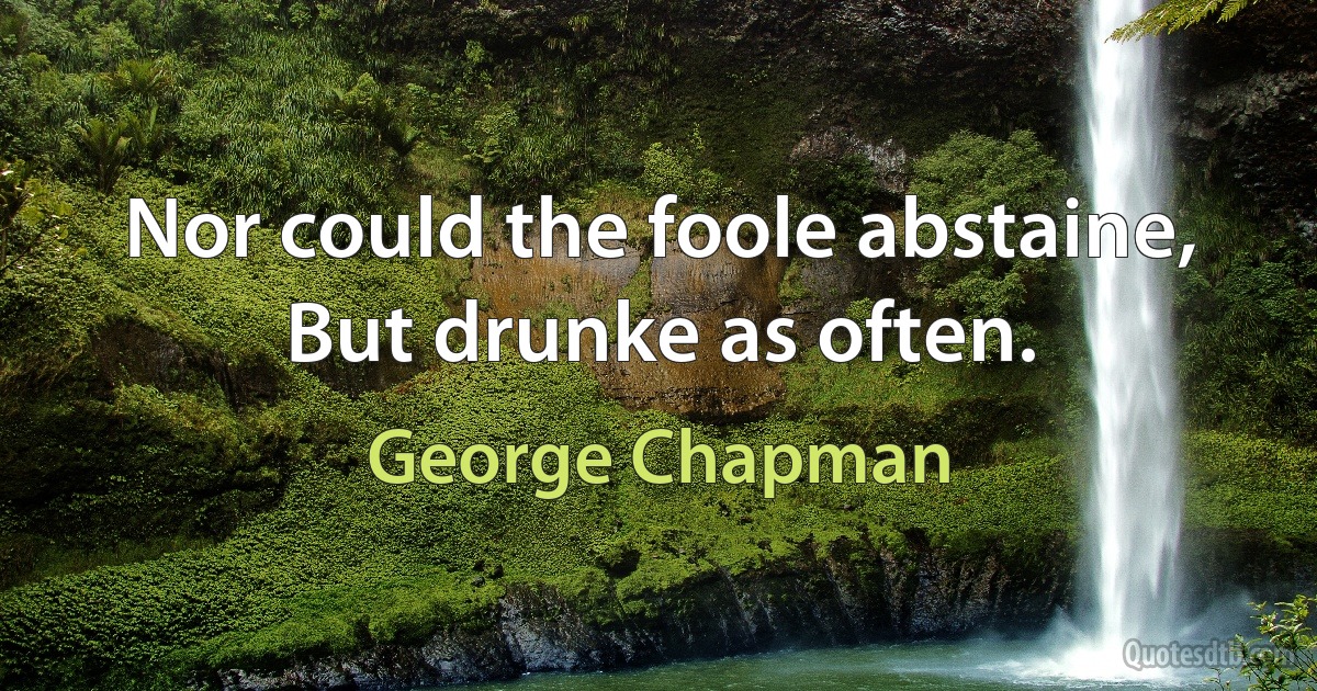 Nor could the foole abstaine,
But drunke as often. (George Chapman)