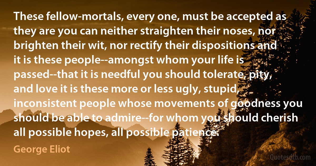 These fellow-mortals, every one, must be accepted as they are you can neither straighten their noses, nor brighten their wit, nor rectify their dispositions and it is these people--amongst whom your life is passed--that it is needful you should tolerate, pity, and love it is these more or less ugly, stupid, inconsistent people whose movements of goodness you should be able to admire--for whom you should cherish all possible hopes, all possible patience. (George Eliot)