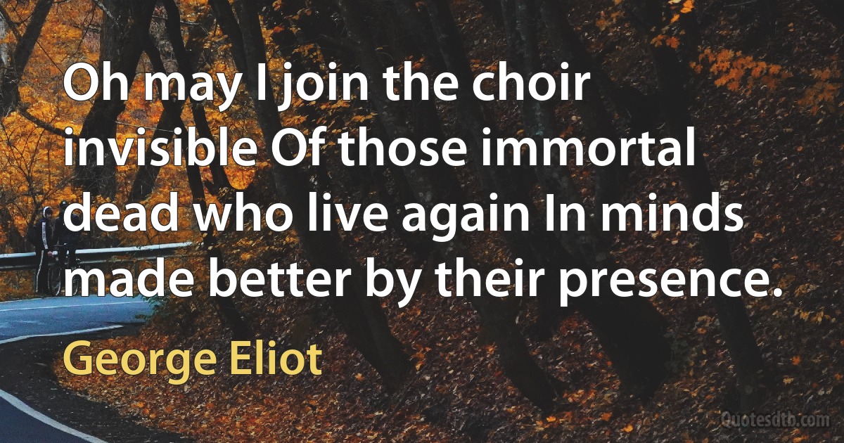 Oh may I join the choir invisible Of those immortal dead who live again In minds made better by their presence. (George Eliot)