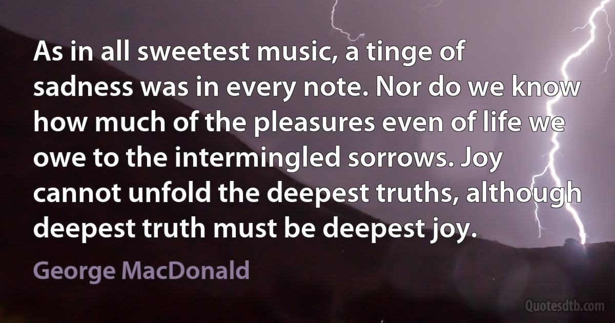 As in all sweetest music, a tinge of sadness was in every note. Nor do we know how much of the pleasures even of life we owe to the intermingled sorrows. Joy cannot unfold the deepest truths, although deepest truth must be deepest joy. (George MacDonald)