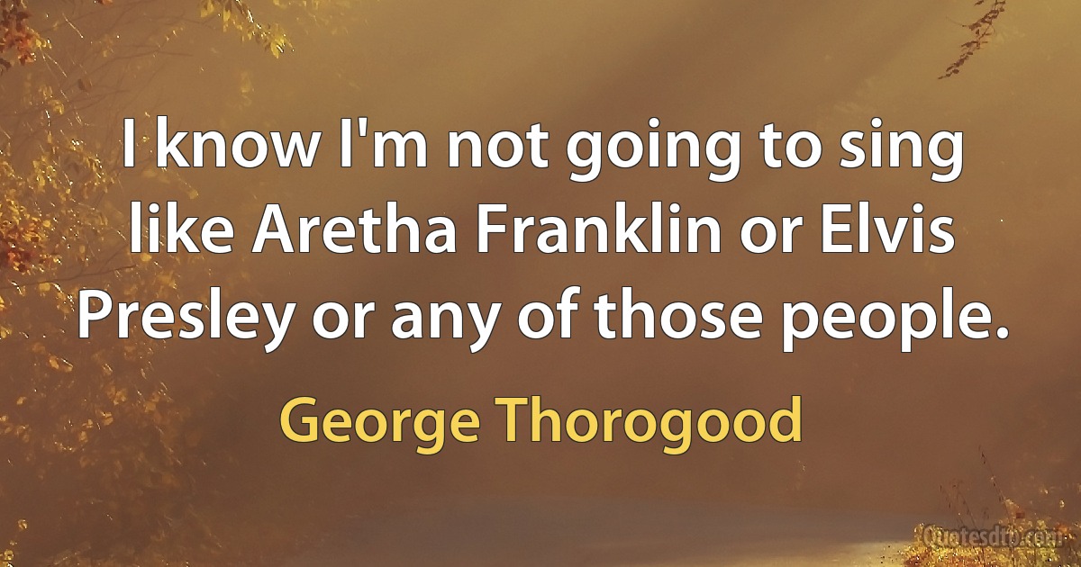 I know I'm not going to sing like Aretha Franklin or Elvis Presley or any of those people. (George Thorogood)