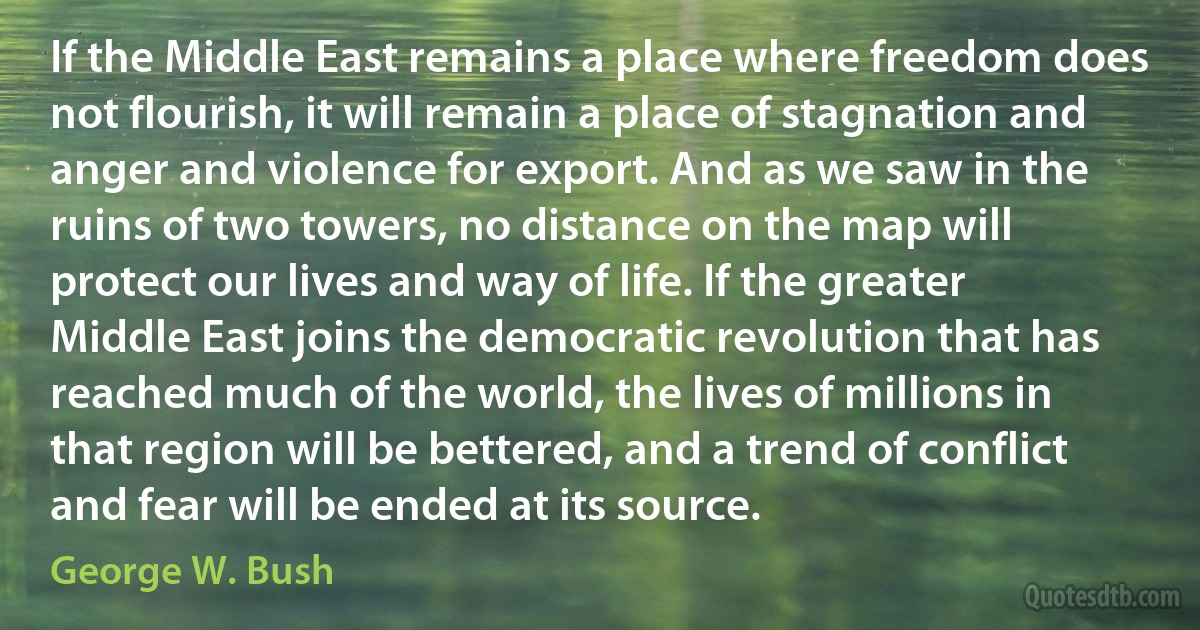 If the Middle East remains a place where freedom does not flourish, it will remain a place of stagnation and anger and violence for export. And as we saw in the ruins of two towers, no distance on the map will protect our lives and way of life. If the greater Middle East joins the democratic revolution that has reached much of the world, the lives of millions in that region will be bettered, and a trend of conflict and fear will be ended at its source. (George W. Bush)