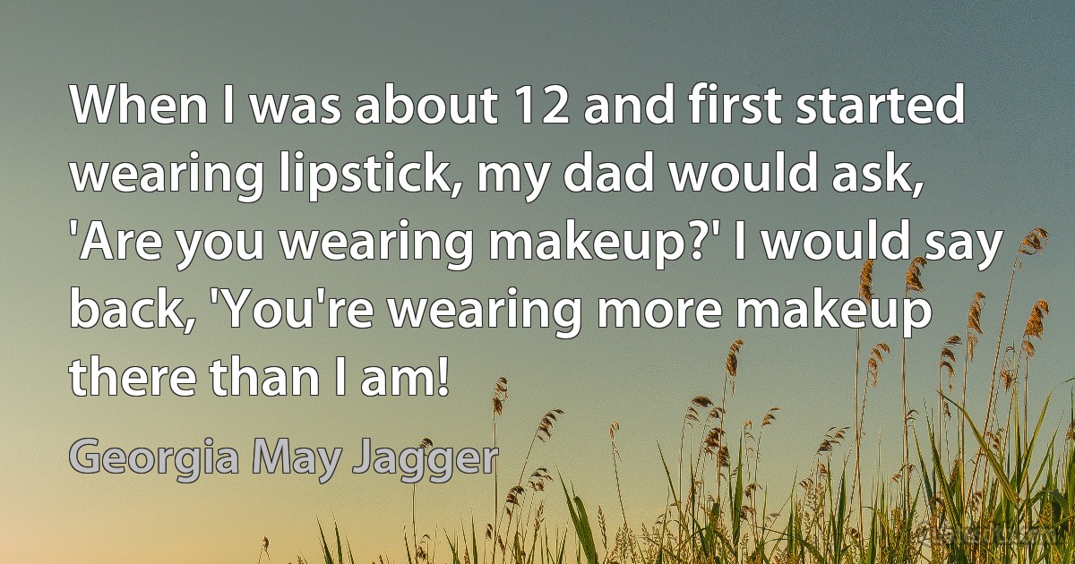 When I was about 12 and first started wearing lipstick, my dad would ask, 'Are you wearing makeup?' I would say back, 'You're wearing more makeup there than I am! (Georgia May Jagger)