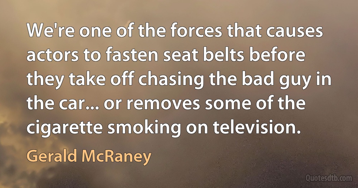 We're one of the forces that causes actors to fasten seat belts before they take off chasing the bad guy in the car... or removes some of the cigarette smoking on television. (Gerald McRaney)