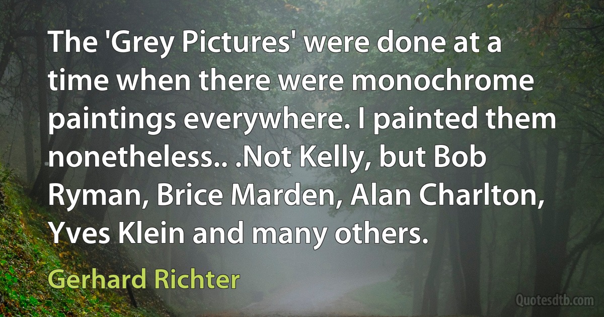 The 'Grey Pictures' were done at a time when there were monochrome paintings everywhere. I painted them nonetheless.. .Not Kelly, but Bob Ryman, Brice Marden, Alan Charlton, Yves Klein and many others. (Gerhard Richter)