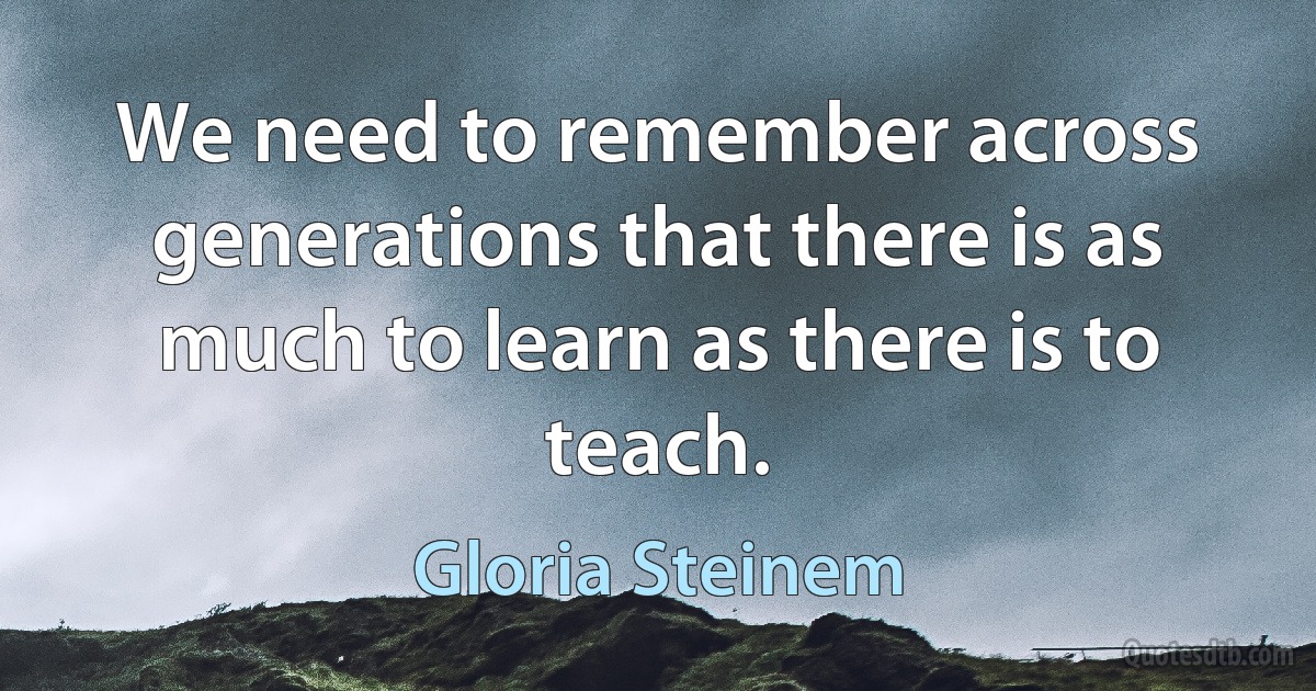 We need to remember across generations that there is as much to learn as there is to teach. (Gloria Steinem)