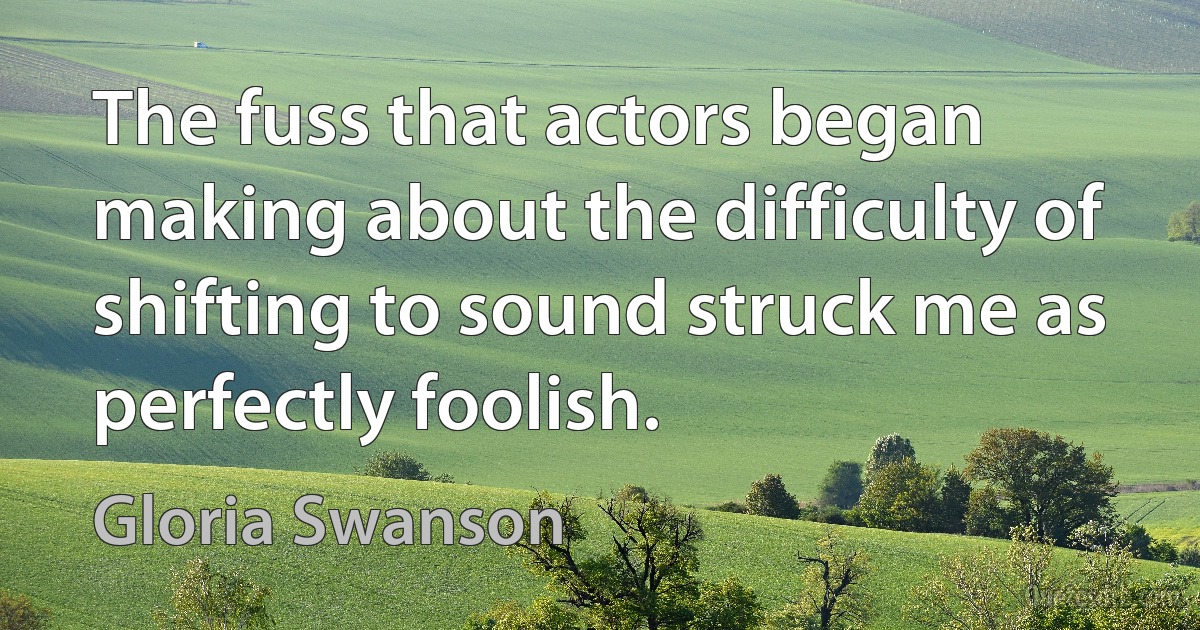 The fuss that actors began making about the difficulty of shifting to sound struck me as perfectly foolish. (Gloria Swanson)