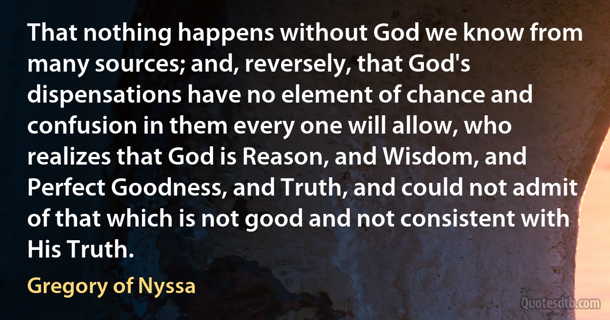 That nothing happens without God we know from many sources; and, reversely, that God's dispensations have no element of chance and confusion in them every one will allow, who realizes that God is Reason, and Wisdom, and Perfect Goodness, and Truth, and could not admit of that which is not good and not consistent with His Truth. (Gregory of Nyssa)