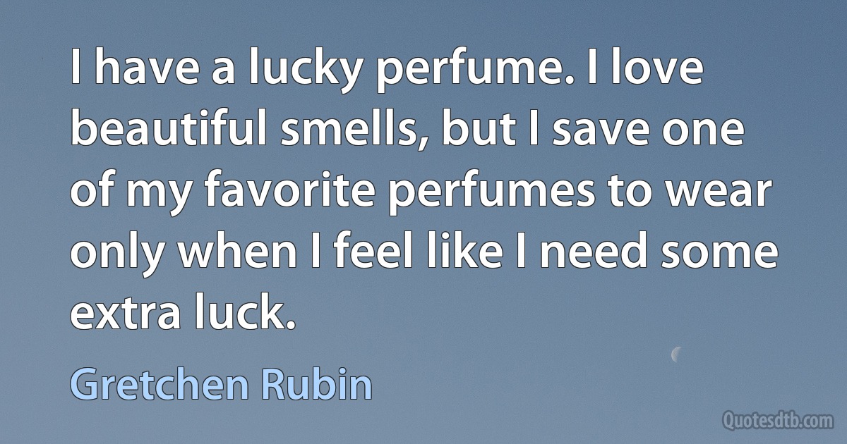 I have a lucky perfume. I love beautiful smells, but I save one of my favorite perfumes to wear only when I feel like I need some extra luck. (Gretchen Rubin)