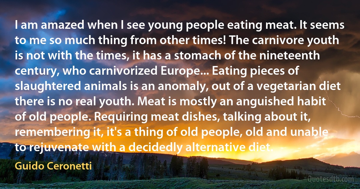 I am amazed when I see young people eating meat. It seems to me so much thing from other times! The carnivore youth is not with the times, it has a stomach of the nineteenth century, who carnivorized Europe... Eating pieces of slaughtered animals is an anomaly, out of a vegetarian diet there is no real youth. Meat is mostly an anguished habit of old people. Requiring meat dishes, talking about it, remembering it, it's a thing of old people, old and unable to rejuvenate with a decidedly alternative diet. (Guido Ceronetti)