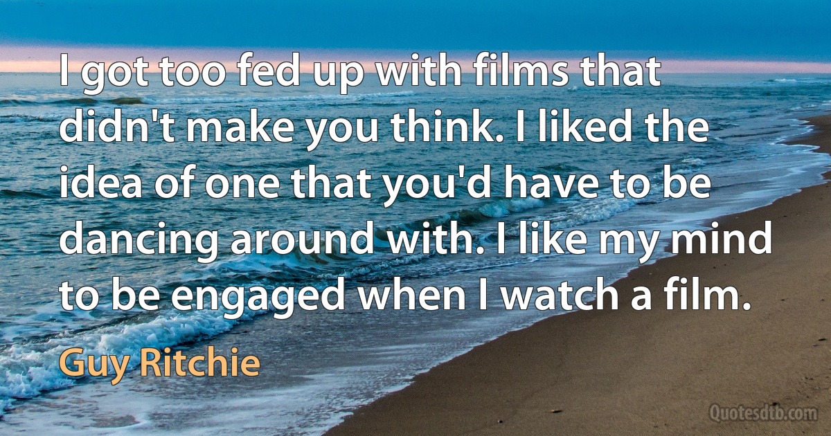 I got too fed up with films that didn't make you think. I liked the idea of one that you'd have to be dancing around with. I like my mind to be engaged when I watch a film. (Guy Ritchie)