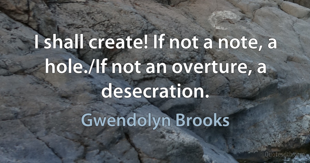 I shall create! If not a note, a hole./If not an overture, a desecration. (Gwendolyn Brooks)