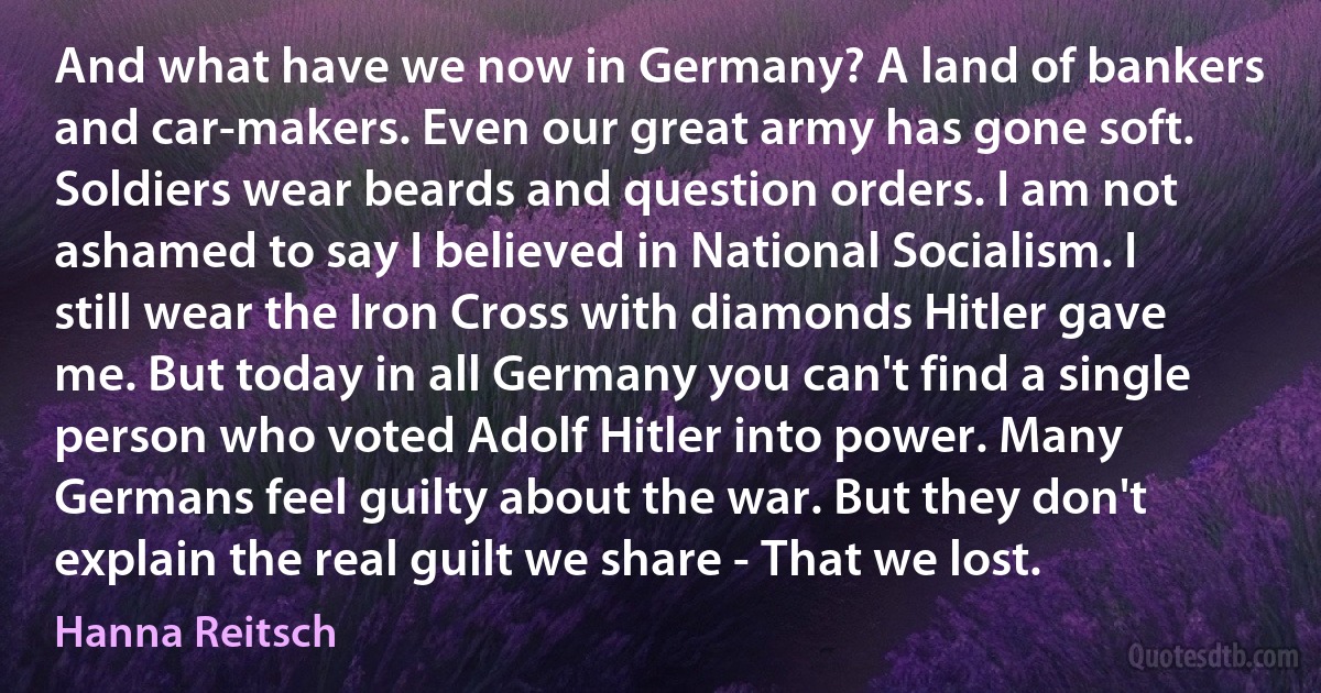 And what have we now in Germany? A land of bankers and car-makers. Even our great army has gone soft. Soldiers wear beards and question orders. I am not ashamed to say I believed in National Socialism. I still wear the Iron Cross with diamonds Hitler gave me. But today in all Germany you can't find a single person who voted Adolf Hitler into power. Many Germans feel guilty about the war. But they don't explain the real guilt we share - That we lost. (Hanna Reitsch)