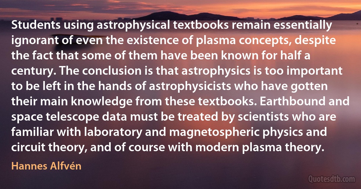 Students using astrophysical textbooks remain essentially ignorant of even the existence of plasma concepts, despite the fact that some of them have been known for half a century. The conclusion is that astrophysics is too important to be left in the hands of astrophysicists who have gotten their main knowledge from these textbooks. Earthbound and space telescope data must be treated by scientists who are familiar with laboratory and magnetospheric physics and circuit theory, and of course with modern plasma theory. (Hannes Alfvén)