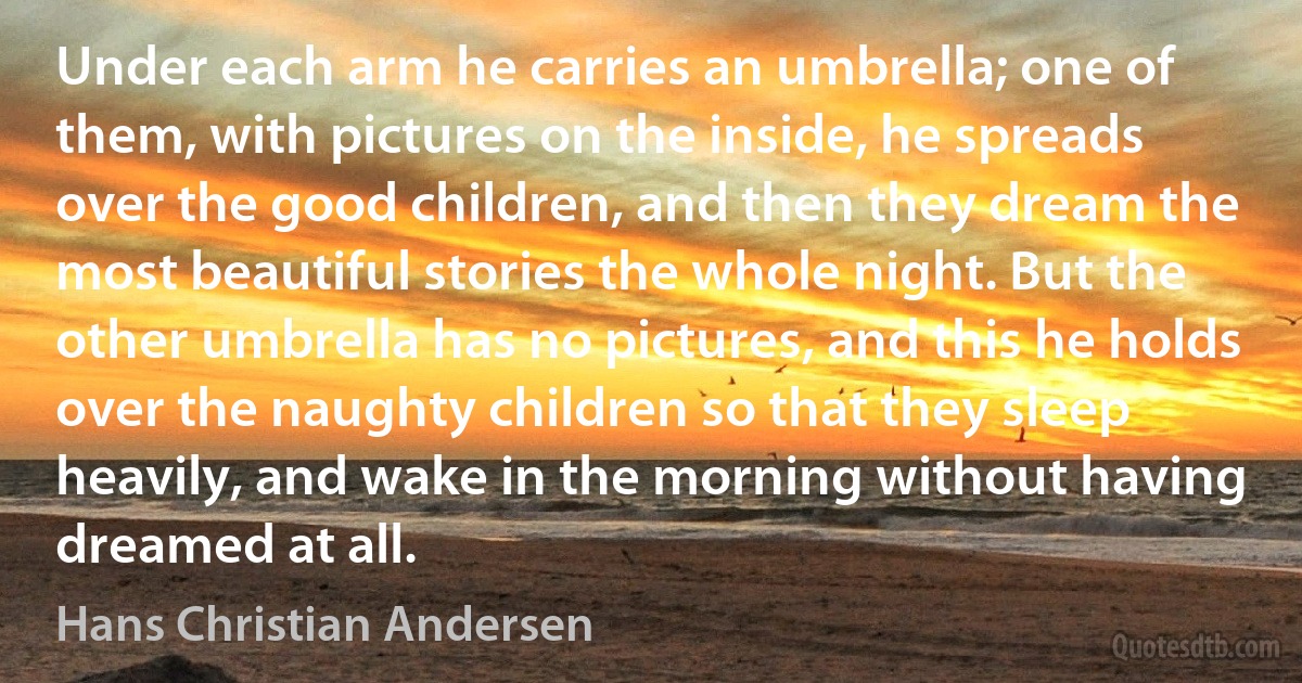 Under each arm he carries an umbrella; one of them, with pictures on the inside, he spreads over the good children, and then they dream the most beautiful stories the whole night. But the other umbrella has no pictures, and this he holds over the naughty children so that they sleep heavily, and wake in the morning without having dreamed at all. (Hans Christian Andersen)